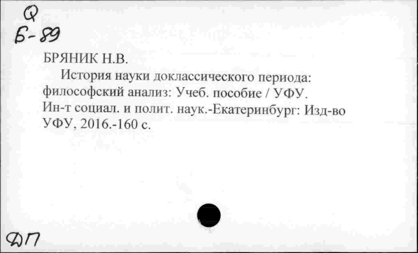 ﻿БРЯНИК Н.В.
История науки доклассического периода: философский анализ: Учеб, пособие / УФУ. Ин-т социал, и полит, наук.-Екатеринбург: Изд-во УФУ, 2016.-160 с.
